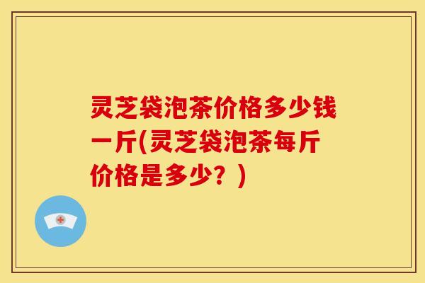 灵芝袋泡茶价格多少钱一斤(灵芝袋泡茶每斤价格是多少?) 灵芝袋泡茶价格多少钱一斤(灵芝袋泡茶每斤价格是多少?)