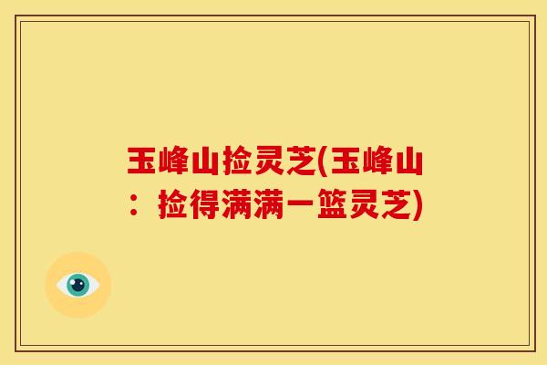 玉峰山捡灵芝(玉峰山:捡得满满一篮灵芝) 玉峰山捡灵芝(玉峰山:捡得满满一篮灵芝)