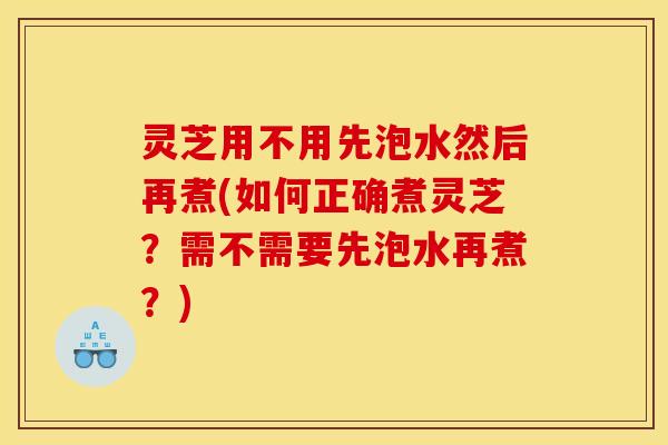 灵芝用不用先泡水然后再煮(如何正确煮灵芝?需不需要先泡水再煮?) 灵芝用不用先泡水然后再煮(如何正确煮灵芝?需不需要先泡水再煮?)