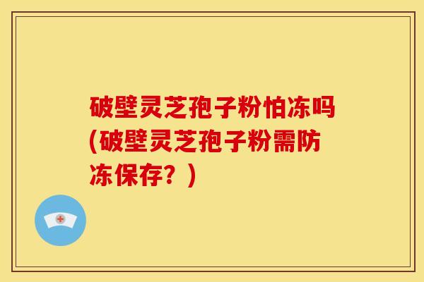 破壁灵芝孢子粉怕冻吗(破壁灵芝孢子粉需防冻保存?) 破壁灵芝孢子粉怕冻吗(破壁灵芝孢子粉需防冻保存?)