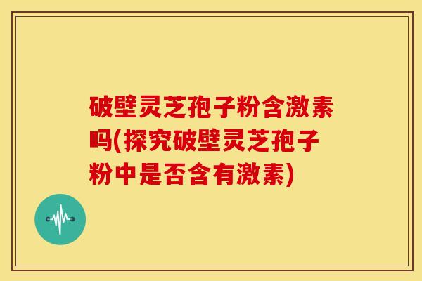 破壁灵芝孢子粉含激素吗(探究破壁灵芝孢子粉中是否含有激素)