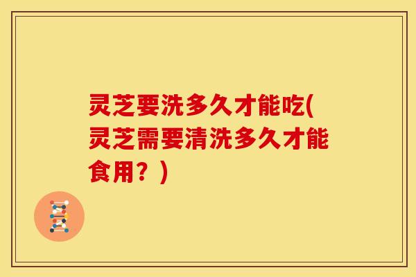 灵芝要洗多久才能吃(灵芝需要清洗多久才能食用?) 灵芝要洗多久才能吃(灵芝需要清洗多久才能食用?)