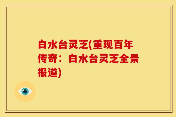 白水台灵芝(重现百年传奇:白水台灵芝全景报道) 白水台灵芝(重现百年传奇:白水台灵芝全景报道)