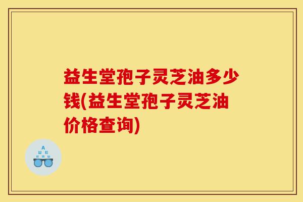 益生堂孢子灵芝油多少钱(益生堂孢子灵芝油价格查询) 益生堂孢子灵芝油多少钱(益生堂孢子灵芝油价格查询)