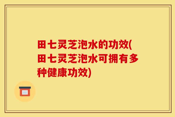 田七灵芝泡水的功效(田七灵芝泡水可拥有多种健康功效)