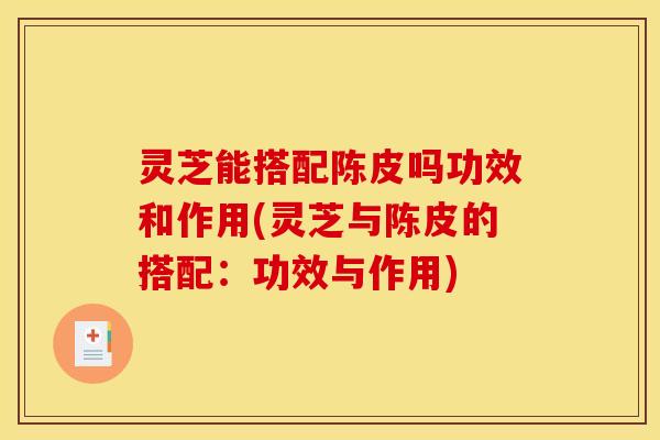 灵芝能搭配陈皮吗功效和作用(灵芝与陈皮的搭配:功效与作用) 灵芝能搭配陈皮吗功效和作用(灵芝与陈皮的搭配:功效与作用)