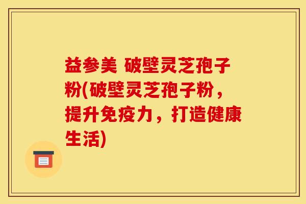 益参美 破壁灵芝孢子粉(破壁灵芝孢子粉,提升免疫力,打造健康生活) 益参美 破壁灵芝孢子粉(破壁灵芝孢子粉,提升免疫力,打造健康生活)