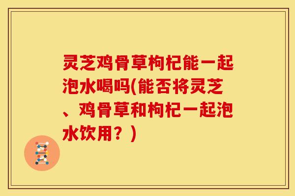 灵芝鸡骨草枸杞能一起泡水喝吗(能否将灵芝、鸡骨草和枸杞一起泡水饮用?) 灵芝鸡骨草枸杞能一起泡水喝吗(能否将灵芝、鸡骨草和枸杞一起泡水饮用?)