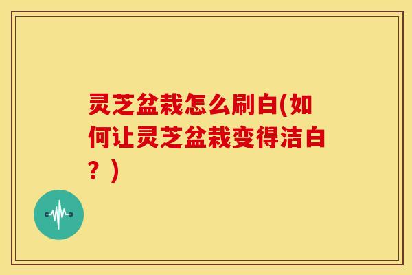 灵芝盆栽怎么刷白(如何让灵芝盆栽变得洁白?) 灵芝盆栽怎么刷白(如何让灵芝盆栽变得洁白?)