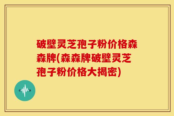 破壁灵芝孢子粉价格森森牌(森森牌破壁灵芝孢子粉价格大揭密) 破壁灵芝孢子粉价格森森牌(森森牌破壁灵芝孢子粉价格大揭密)
