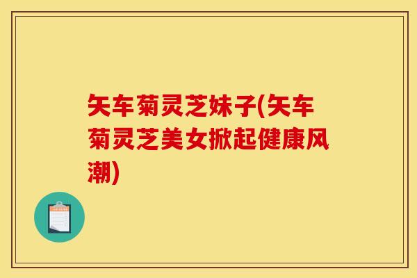 矢车菊灵芝妹子(矢车菊灵芝美女掀起健康风潮) 矢车菊灵芝妹子(矢车菊灵芝美女掀起健康风潮)
