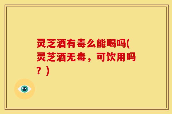 灵芝酒有毒么能喝吗(灵芝酒无毒,可饮用吗?) 灵芝酒有毒么能喝吗(灵芝酒无毒,可饮用吗?)