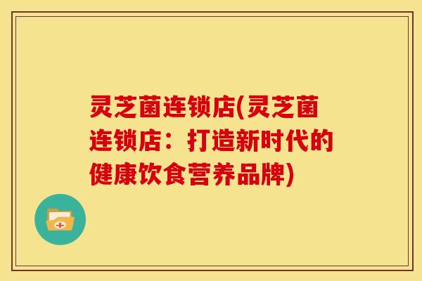 灵芝菌连锁店(灵芝菌连锁店:打造新时代的健康饮食营养品牌) 灵芝菌连锁店(灵芝菌连锁店:打造新时代的健康饮食营养品牌)