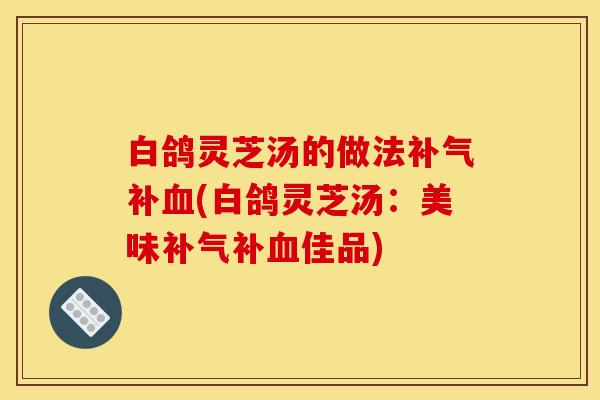白鸽灵芝汤的做法补(白鸽灵芝汤：美味补佳品)