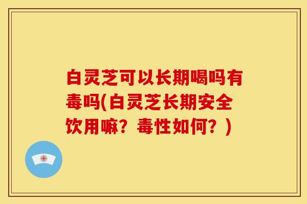 白灵芝可以长期喝吗有毒吗(白灵芝长期安全饮用嘛?毒性如何?) 白灵芝可以长期喝吗有毒吗(白灵芝长期安全饮用嘛?毒性如何?)