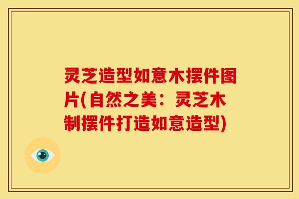 灵芝造型如意木摆件图片(自然之美:灵芝木制摆件打造如意造型) 灵芝造型如意木摆件图片(自然之美:灵芝木制摆件打造如意造型)
