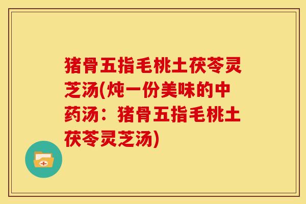 猪骨五指毛桃土茯苓灵芝汤(炖一份美味的汤:猪骨五指毛桃土茯苓灵芝汤) 猪骨五指毛桃土茯苓灵芝汤(炖一份美味的汤:猪骨五指毛桃土茯苓灵芝汤)