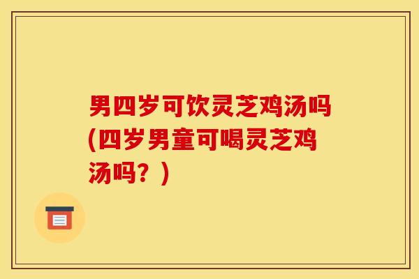 男四岁可饮灵芝鸡汤吗(四岁男童可喝灵芝鸡汤吗?) 男四岁可饮灵芝鸡汤吗(四岁男童可喝灵芝鸡汤吗?)