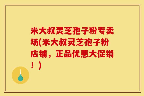 米大叔灵芝孢子粉专卖场(米大叔灵芝孢子粉店铺,正品优惠大促销!) 米大叔灵芝孢子粉专卖场(米大叔灵芝孢子粉店铺,正品优惠大促销!)