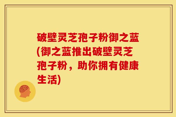 破壁灵芝孢子粉御之蓝(御之蓝推出破壁灵芝孢子粉,助你拥有健康生活) 破壁灵芝孢子粉御之蓝(御之蓝推出破壁灵芝孢子粉,助你拥有健康生活)