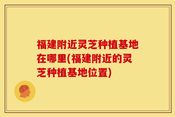福建附近灵芝种植基地在哪里(福建附近的灵芝种植基地位置) 福建附近灵芝种植基地在哪里(福建附近的灵芝种植基地位置)