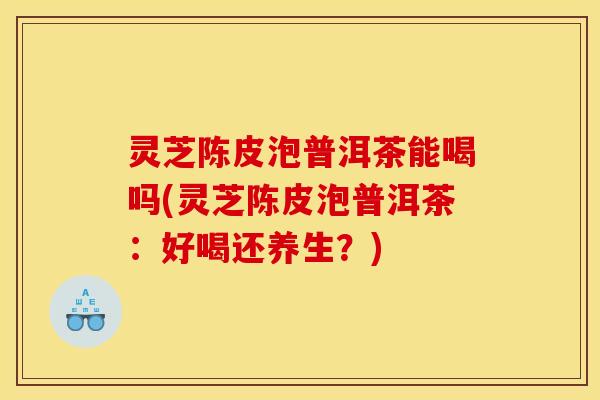 灵芝陈皮泡普洱茶能喝吗(灵芝陈皮泡普洱茶:好喝还养生?) 灵芝陈皮泡普洱茶能喝吗(灵芝陈皮泡普洱茶:好喝还养生?)
