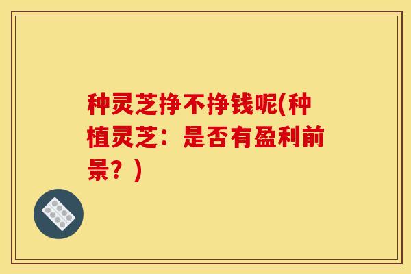 种灵芝挣不挣钱呢(种植灵芝:是否有盈利前景?) 种灵芝挣不挣钱呢(种植灵芝:是否有盈利前景?)