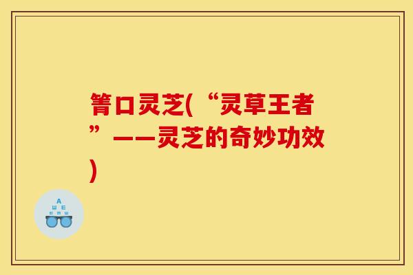 箐口灵芝(“灵草王者”——灵芝的奇妙功效) 箐口灵芝(“灵草王者”——灵芝的奇妙功效)