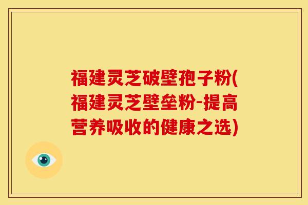福建灵芝破壁孢子粉(福建灵芝壁垒粉-提高营养吸收的健康之选) 福建灵芝破壁孢子粉(福建灵芝壁垒粉-提高营养吸收的健康之选)