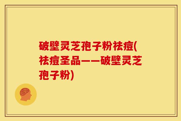 破壁灵芝孢子粉祛痘(祛痘圣品——破壁灵芝孢子粉) 破壁灵芝孢子粉祛痘(祛痘圣品——破壁灵芝孢子粉)