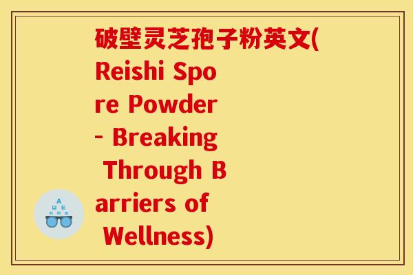 破壁灵芝孢子粉英文(Reishi Spore Powder - Breaking Through Barriers of Wellness) 破壁灵芝孢子粉英文(Reishi Spore Powder - Breaking Through Barriers of Wellness)