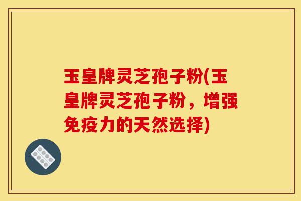 玉皇牌灵芝孢子粉(玉皇牌灵芝孢子粉,增强免疫力的天然选择) 玉皇牌灵芝孢子粉(玉皇牌灵芝孢子粉,增强免疫力的天然选择)