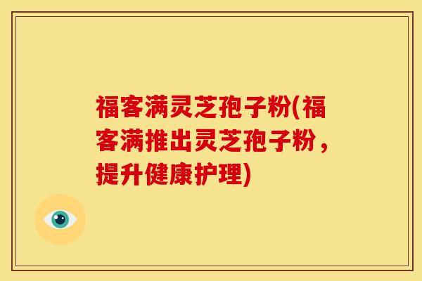福客满灵芝孢子粉(福客满推出灵芝孢子粉,提升健康护理) 福客满灵芝孢子粉(福客满推出灵芝孢子粉,提升健康护理)