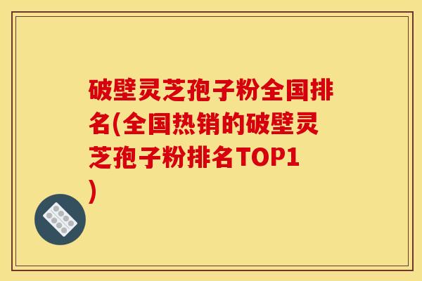 破壁灵芝孢子粉全国排名(全国热销的破壁灵芝孢子粉排名TOP1)