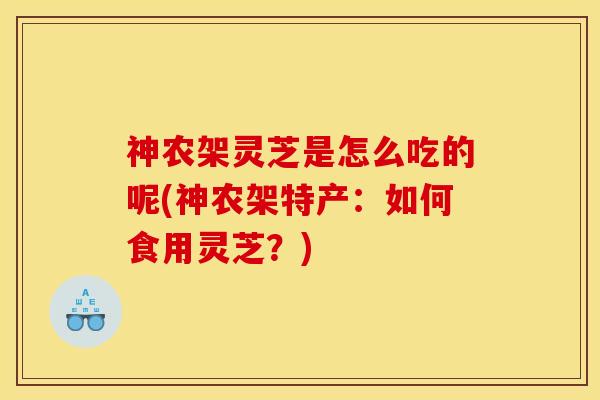 神农架灵芝是怎么吃的呢(神农架特产:如何食用灵芝?) 神农架灵芝是怎么吃的呢(神农架特产:如何食用灵芝?)