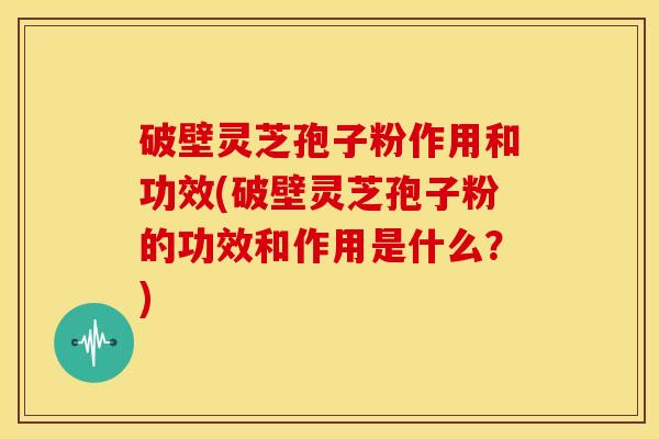 破壁灵芝孢子粉作用和功效(破壁灵芝孢子粉的功效和作用是什么？)