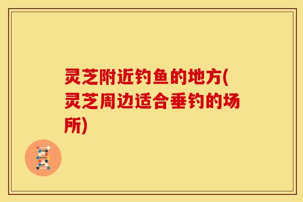 灵芝附近钓鱼的地方(灵芝周边适合垂钓的场所) 灵芝附近钓鱼的地方(灵芝周边适合垂钓的场所)