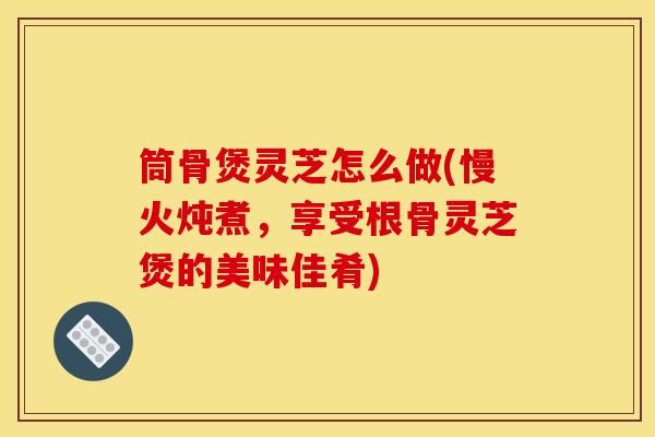 筒骨煲灵芝怎么做(慢火炖煮,享受根骨灵芝煲的美味佳肴) 筒骨煲灵芝怎么做(慢火炖煮,享受根骨灵芝煲的美味佳肴)