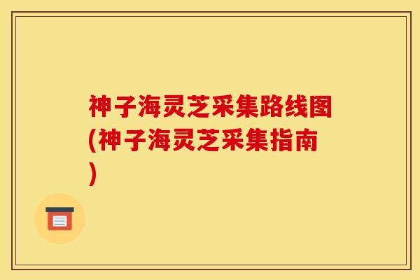 神子海灵芝采集路线图(神子海灵芝采集指南) 神子海灵芝采集路线图(神子海灵芝采集指南)
