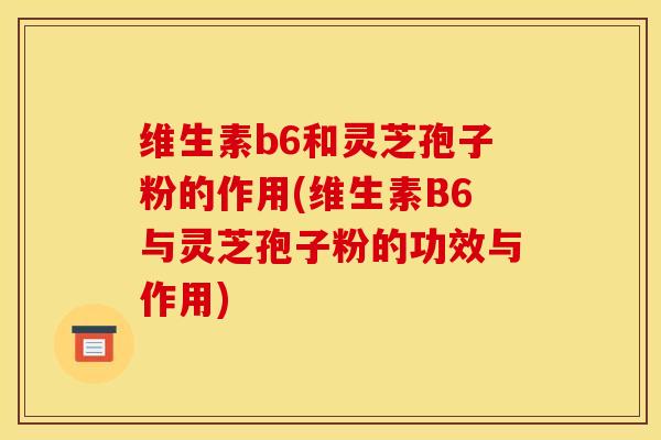 维生素b6和灵芝孢子粉的作用(维生素B6与灵芝孢子粉的功效与作用) 维生素b6和灵芝孢子粉的作用(维生素B6与灵芝孢子粉的功效与作用)