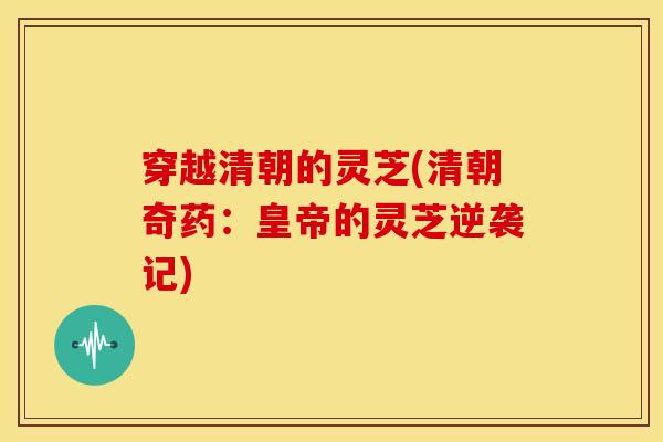 穿越清朝的灵芝(清朝奇药:皇帝的灵芝逆袭记) 穿越清朝的灵芝(清朝奇药:皇帝的灵芝逆袭记)