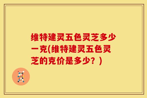 维特建灵五色灵芝多少一克(维特建灵五色灵芝的克价是多少?) 维特建灵五色灵芝多少一克(维特建灵五色灵芝的克价是多少?)