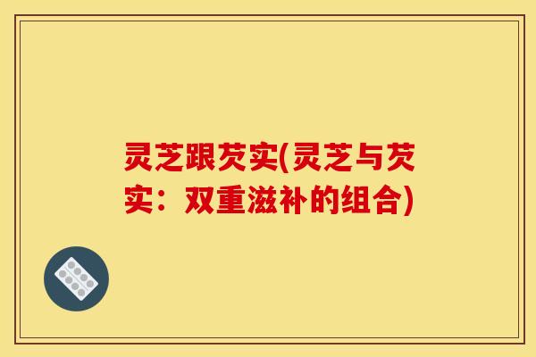 灵芝跟芡实(灵芝与芡实:双重滋补的组合) 灵芝跟芡实(灵芝与芡实:双重滋补的组合)