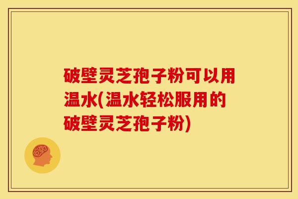 破壁灵芝孢子粉可以用温水(温水轻松服用的破壁灵芝孢子粉) 破壁灵芝孢子粉可以用温水(温水轻松服用的破壁灵芝孢子粉)