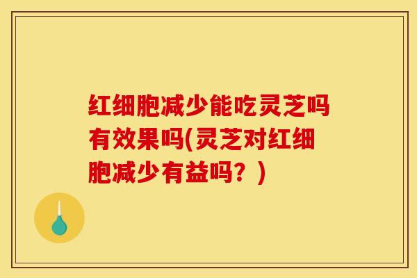 红细胞减少能吃灵芝吗有效果吗(灵芝对红细胞减少有益吗？)