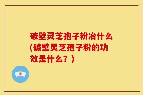 破壁灵芝孢子粉冶什么(破壁灵芝孢子粉的功效是什么?) 破壁灵芝孢子粉冶什么(破壁灵芝孢子粉的功效是什么?)