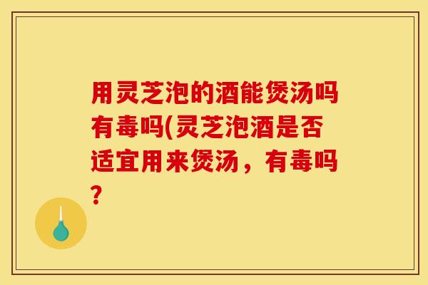 用灵芝泡的酒能煲汤吗有毒吗(灵芝泡酒是否适宜用来煲汤,有毒吗? 用灵芝泡的酒能煲汤吗有毒吗(灵芝泡酒是否适宜用来煲汤,有毒吗?