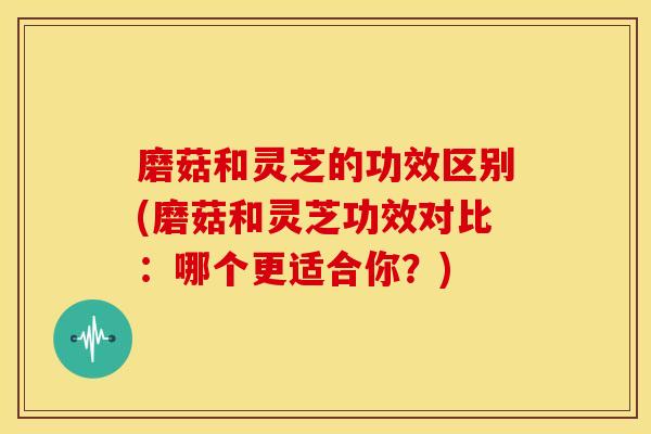 磨菇和灵芝的功效区别(磨菇和灵芝功效对比：哪个更适合你？)