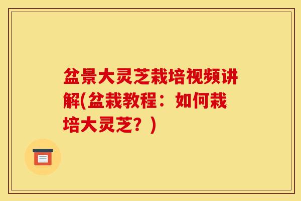 盆景大灵芝栽培视频讲解(盆栽教程:如何栽培大灵芝?) 盆景大灵芝栽培视频讲解(盆栽教程:如何栽培大灵芝?)