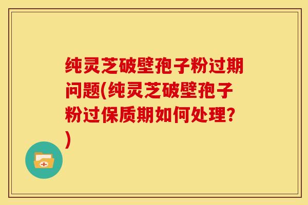 纯灵芝破壁孢子粉过期问题(纯灵芝破壁孢子粉过保质期如何处理?) 纯灵芝破壁孢子粉过期问题(纯灵芝破壁孢子粉过保质期如何处理?)